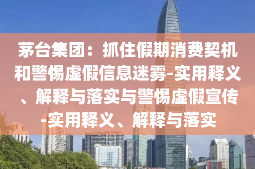 茅臺集團(tuán)：抓住假期消費(fèi)契機(jī)和警惕虛假信息迷霧-實(shí)用釋義、解釋與落實(shí)與警惕虛假宣傳-實(shí)用釋義、解釋與落實(shí)