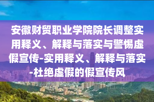 安徽財貿(mào)職業(yè)學院院長調(diào)整實用釋義、解釋與落實與警惕虛假宣傳-實用釋義、解釋與落實-杜絕虛假的假宣傳風
