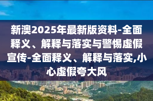 新澳2025年最新版資料-全面釋義、解釋與落實與警惕虛假宣傳-全面釋義、解釋與落實,小心虛假夸大風