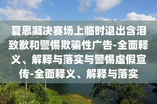 夏思凝決賽場上臨時退出含淚致歉和警惕欺騙性廣告-全面釋義、解釋與落實與警惕虛假宣傳-全面釋義、解釋與落實