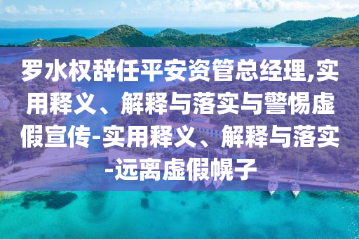 羅水權辭任平安資管總經(jīng)理,實用釋義、解釋與落實與警惕虛假宣傳-實用釋義、解釋與落實-遠離虛假幌子