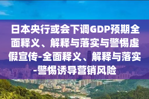 日本央行或會(huì)下調(diào)GDP預(yù)期全面釋義、解釋與落實(shí)與警惕虛假宣傳-全面釋義、解釋與落實(shí)-警惕誘導(dǎo)營(yíng)銷風(fēng)險(xiǎn)
