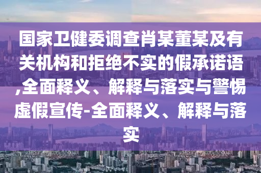 國家衛(wèi)健委調(diào)查肖某董某及有關(guān)機(jī)構(gòu)和拒絕不實的假承諾語,全面釋義、解釋與落實與警惕虛假宣傳-全面釋義、解釋與落實