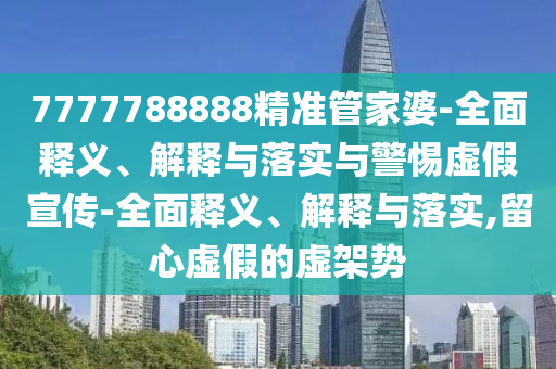 7777788888精準管家婆-全面釋義、解釋與落實與警惕虛假宣傳-全面釋義、解釋與落實,留心虛假的虛架勢