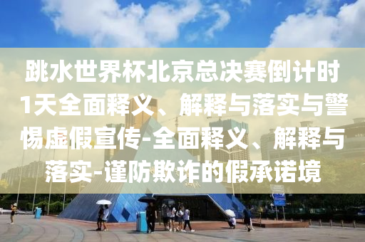 跳水世界杯北京總決賽倒計時1天全面釋義、解釋與落實與警惕虛假宣傳-全面釋義、解釋與落實-謹防欺詐的假承諾境