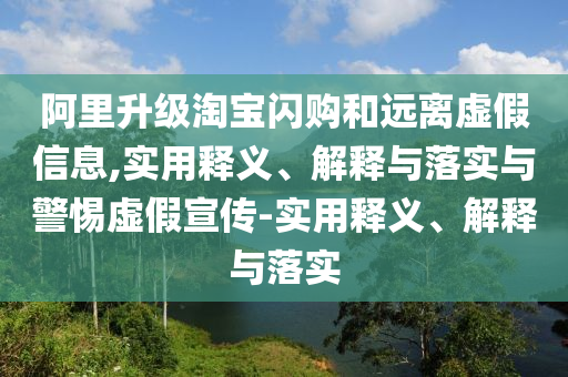 阿里升級(jí)淘寶閃購(gòu)和遠(yuǎn)離虛假信息,實(shí)用釋義、解釋與落實(shí)與警惕虛假宣傳-實(shí)用釋義、解釋與落實(shí)