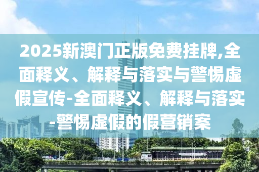 2025新澳門正版免費(fèi)掛牌,全面釋義、解釋與落實(shí)與警惕虛假宣傳-全面釋義、解釋與落實(shí)-警惕虛假的假營銷案