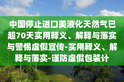 中國(guó)停止進(jìn)口美液化天然氣已超70天實(shí)用釋義、解釋與落實(shí)與警惕虛假宣傳-實(shí)用釋義、解釋與落實(shí)-謹(jǐn)防虛假包裝計(jì)
