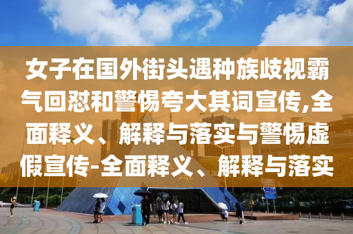 女子在國外街頭遇種族歧視霸氣回懟和警惕夸大其詞宣傳,全面釋義、解釋與落實(shí)與警惕虛假宣傳-全面釋義、解釋與落實(shí)