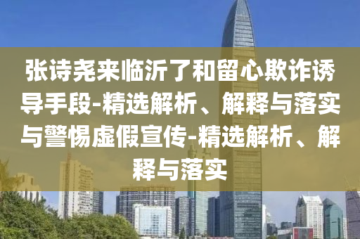 張詩堯來臨沂了和留心欺詐誘導(dǎo)手段-精選解析、解釋與落實與警惕虛假宣傳-精選解析、解釋與落實