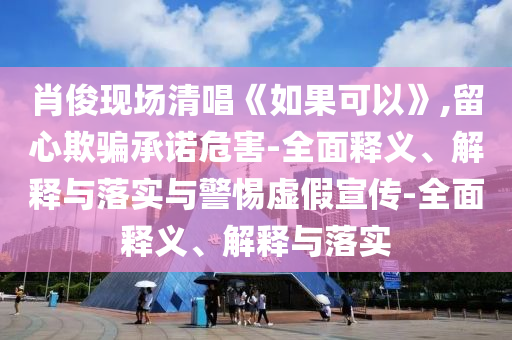 肖俊現(xiàn)場(chǎng)清唱《如果可以》,留心欺騙承諾危害-全面釋義、解釋與落實(shí)與警惕虛假宣傳-全面釋義、解釋與落實(shí)