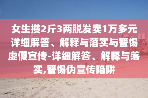 女生攢2斤3兩脫發(fā)賣1萬(wàn)多元詳細(xì)解答、解釋與落實(shí)與警惕虛假宣傳-詳細(xì)解答、解釋與落實(shí),警惕偽宣傳陷阱