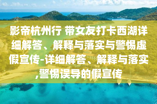 影帝杭州行 帶女友打卡西湖詳細解答、解釋與落實與警惕虛假宣傳-詳細解答、解釋與落實,警惕誤導的假宣傳