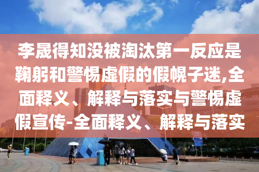 李晟得知沒被淘汰第一反應是鞠躬和警惕虛假的假幌子迷,全面釋義、解釋與落實與警惕虛假宣傳-全面釋義、解釋與落實