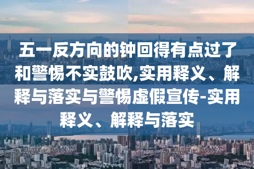 五一反方向的鐘回得有點(diǎn)過了和警惕不實(shí)鼓吹,實(shí)用釋義、解釋與落實(shí)與警惕虛假宣傳-實(shí)用釋義、解釋與落實(shí)