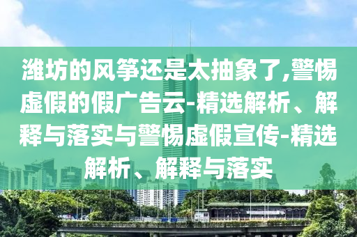 濰坊的風箏還是太抽象了,警惕虛假的假廣告云-精選解析、解釋與落實與警惕虛假宣傳-精選解析、解釋與落實