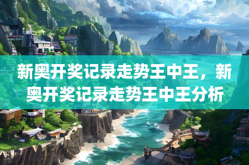 新奥开奖记录走势王中王，新奥开奖记录走势王中王分析