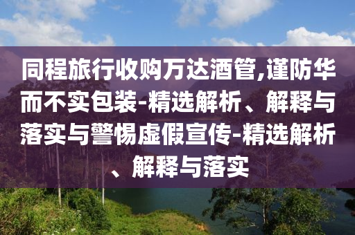 同程旅行收購萬達(dá)酒管,謹(jǐn)防華而不實(shí)包裝-精選解析、解釋與落實(shí)與警惕虛假宣傳-精選解析、解釋與落實(shí)
