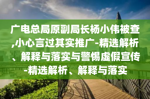 廣電總局原副局長(zhǎng)楊小偉被查,小心言過(guò)其實(shí)推廣-精選解析、解釋與落實(shí)與警惕虛假宣傳-精選解析、解釋與落實(shí)