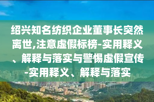 紹興知名紡織企業(yè)董事長突然離世,注意虛假標(biāo)榜-實用釋義、解釋與落實與警惕虛假宣傳-實用釋義、解釋與落實