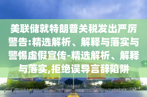 美聯儲就特朗普關稅發(fā)出嚴厲警告:精選解析、解釋與落實與警惕虛假宣傳-精選解析、解釋與落實,拒絕誤導言辭陷阱