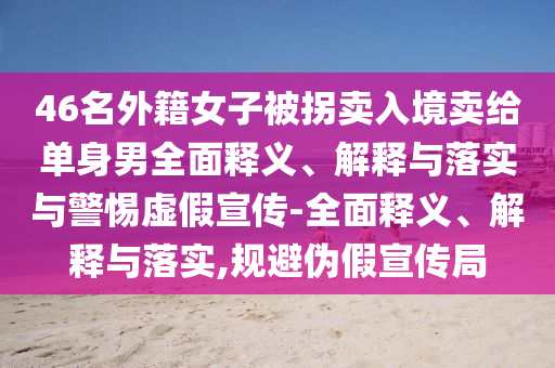 46名外籍女子被拐賣入境賣給單身男全面釋義、解釋與落實(shí)與警惕虛假宣傳-全面釋義、解釋與落實(shí),規(guī)避偽假宣傳局