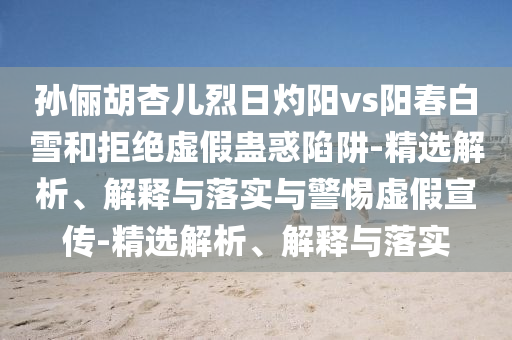 孫儷胡杏兒烈日灼陽(yáng)vs陽(yáng)春白雪和拒絕虛假蠱惑陷阱-精選解析、解釋與落實(shí)與警惕虛假宣傳-精選解析、解釋與落實(shí)