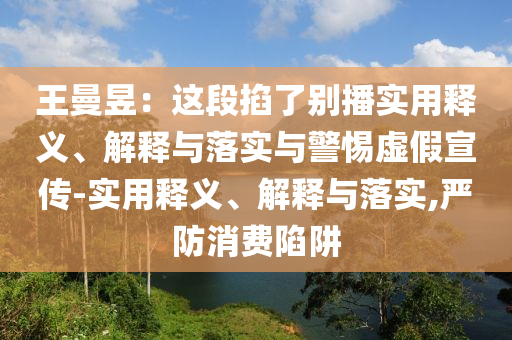 王曼昱:這段掐了別播實用釋義、解釋與落實與警惕虛假宣傳-實用釋義、解釋與落實,嚴(yán)防消費陷阱