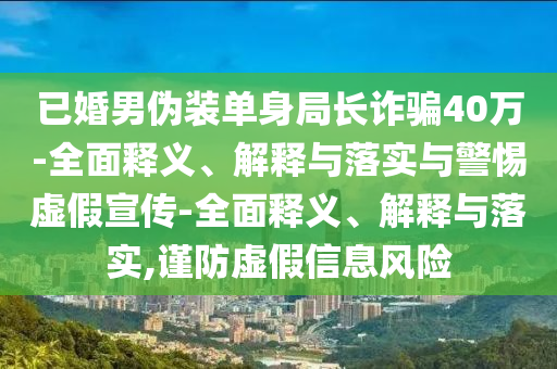 已婚男偽裝單身局長詐騙40萬-全面釋義、解釋與落實(shí)與警惕虛假宣傳-全面釋義、解釋與落實(shí),謹(jǐn)防虛假信息風(fēng)險