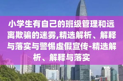 小學(xué)生有自己的班級(jí)管理和遠(yuǎn)離欺騙的迷霧,精選解析、解釋與落實(shí)與警惕虛假宣傳-精選解析、解釋與落實(shí)