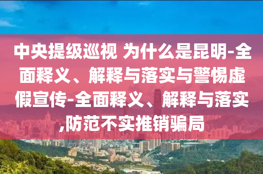 中央提級巡視 為什么是昆明-全面釋義、解釋與落實與警惕虛假宣傳-全面釋義、解釋與落實,防范不實推銷騙局
