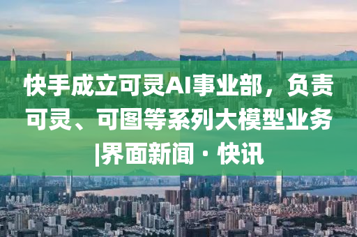快手成立可靈AI事業(yè)部，負責可靈、可圖等系列大模型業(yè)務|界面新聞 · 快訊