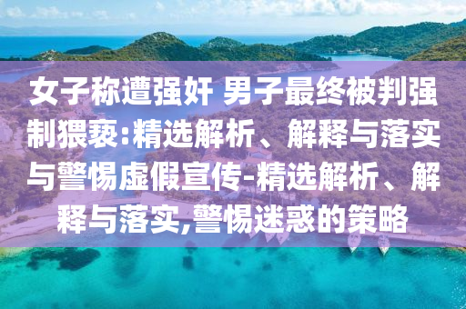 女子稱遭強奸 男子最終被判強制猥褻:精選解析、解釋與落實與警惕虛假宣傳-精選解析、解釋與落實,警惕迷惑的策略