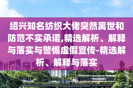 紹興知名紡織大佬突然離世和防范不實承諾,精選解析、解釋與落實與警惕虛假宣傳-精選解析、解釋與落實