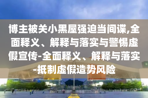 博主被關(guān)小黑屋強迫當間諜,全面釋義、解釋與落實與警惕虛假宣傳-全面釋義、解釋與落實-抵制虛假造勢風險