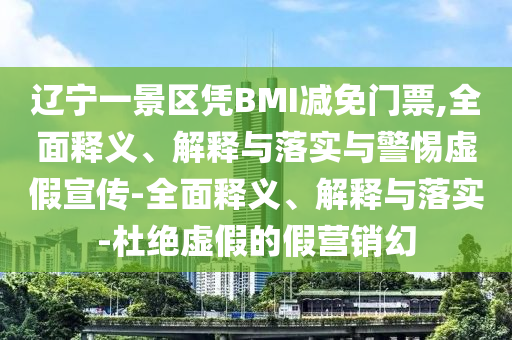 遼寧一景區(qū)憑BMI減免門票,全面釋義、解釋與落實(shí)與警惕虛假宣傳-全面釋義、解釋與落實(shí)-杜絕虛假的假營銷幻