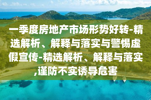 一季度房地產(chǎn)市場形勢好轉(zhuǎn)-精選解析、解釋與落實與警惕虛假宣傳-精選解析、解釋與落實,謹(jǐn)防不實誘導(dǎo)危害