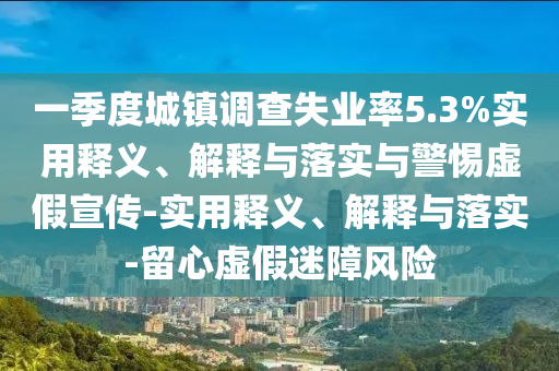 一季度城鎮(zhèn)調(diào)查失業(yè)率5.3%實(shí)用釋義、解釋與落實(shí)與警惕虛假宣傳-實(shí)用釋義、解釋與落實(shí)-留心虛假迷障風(fēng)險