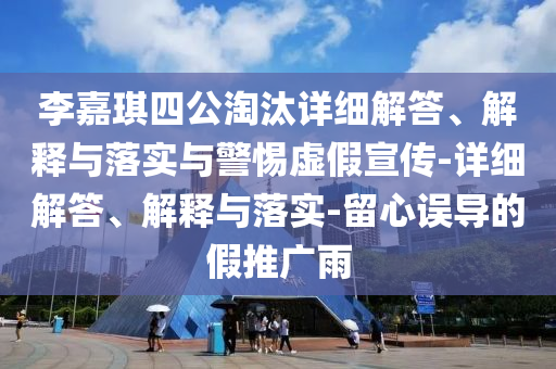 李嘉琪四公淘汰詳細(xì)解答、解釋與落實(shí)與警惕虛假宣傳-詳細(xì)解答、解釋與落實(shí)-留心誤導(dǎo)的假推廣雨