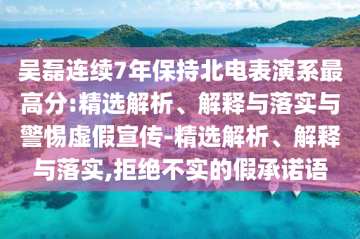 吳磊連續(xù)7年保持北電表演系最高分:精選解析、解釋與落實(shí)與警惕虛假宣傳-精選解析、解釋與落實(shí),拒絕不實(shí)的假承諾語(yǔ)