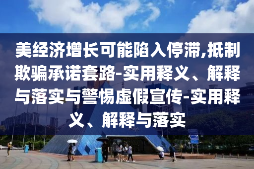 美經(jīng)濟(jì)增長(zhǎng)可能陷入停滯,抵制欺騙承諾套路-實(shí)用釋義、解釋與落實(shí)與警惕虛假宣傳-實(shí)用釋義、解釋與落實(shí)