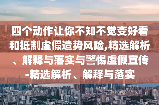 四個動作讓你不知不覺變好看和抵制虛假造勢風(fēng)險,精選解析、解釋與落實與警惕虛假宣傳-精選解析、解釋與落實