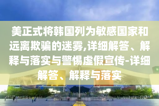 美正式將韓國列為敏感國家和遠(yuǎn)離欺騙的迷霧,詳細(xì)解答、解釋與落實(shí)與警惕虛假宣傳-詳細(xì)解答、解釋與落實(shí)