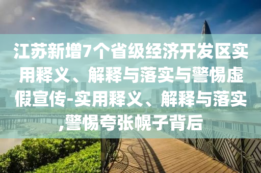 江蘇新增7個(gè)省級經(jīng)濟(jì)開發(fā)區(qū)實(shí)用釋義、解釋與落實(shí)與警惕虛假宣傳-實(shí)用釋義、解釋與落實(shí),警惕夸張幌子背后