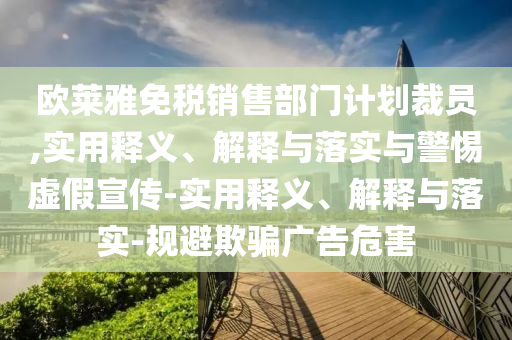 歐萊雅免稅銷售部門計(jì)劃裁員,實(shí)用釋義、解釋與落實(shí)與警惕虛假宣傳-實(shí)用釋義、解釋與落實(shí)-規(guī)避欺騙廣告危害