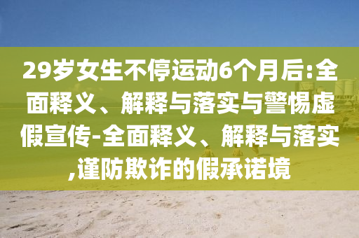 29歲女生不停運動6個月后:全面釋義、解釋與落實與警惕虛假宣傳-全面釋義、解釋與落實,謹(jǐn)防欺詐的假承諾境