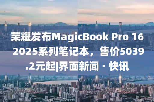 榮耀發(fā)布MagicBook Pro 16 2025系列筆記本,售價5039.2元起|界面新聞 · 快訊