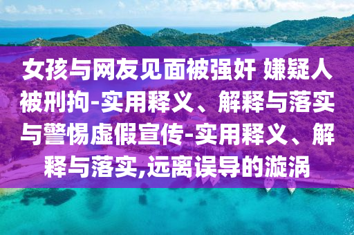 女孩與網(wǎng)友見面被強(qiáng)奸 嫌疑人被刑拘-實(shí)用釋義、解釋與落實(shí)與警惕虛假宣傳-實(shí)用釋義、解釋與落實(shí),遠(yuǎn)離誤導(dǎo)的漩渦