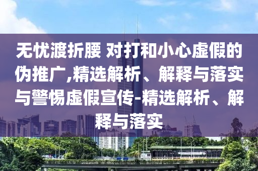 無憂渡折腰 對(duì)打和小心虛假的偽推廣,精選解析、解釋與落實(shí)與警惕虛假宣傳-精選解析、解釋與落實(shí)