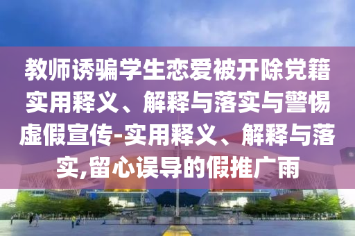 教師誘騙學生戀愛被開除黨籍實用釋義、解釋與落實與警惕虛假宣傳-實用釋義、解釋與落實,留心誤導的假推廣雨